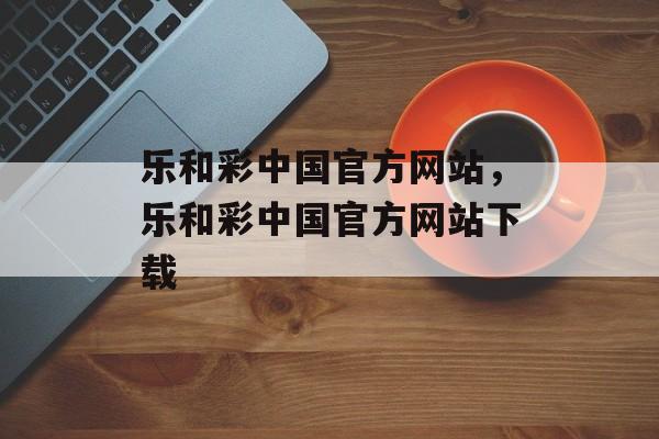 乐和彩中国官方网站，乐和彩中国官方网站下载